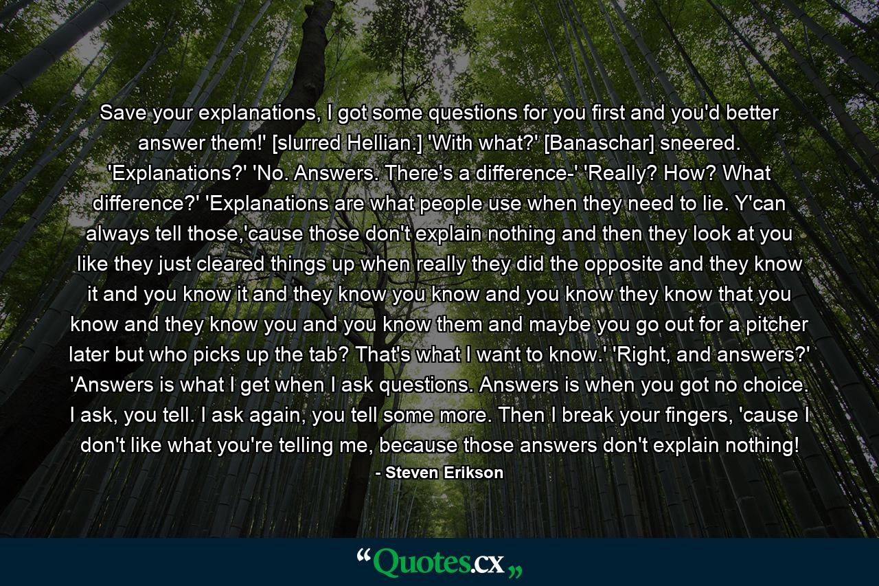 Save your explanations, I got some questions for you first and you'd better answer them!' [slurred Hellian.] 'With what?' [Banaschar] sneered. 'Explanations?' 'No. Answers. There's a difference-' 'Really? How? What difference?' 'Explanations are what people use when they need to lie. Y'can always tell those,'cause those don't explain nothing and then they look at you like they just cleared things up when really they did the opposite and they know it and you know it and they know you know and you know they know that you know and they know you and you know them and maybe you go out for a pitcher later but who picks up the tab? That's what I want to know.' 'Right, and answers?' 'Answers is what I get when I ask questions. Answers is when you got no choice. I ask, you tell. I ask again, you tell some more. Then I break your fingers, 'cause I don't like what you're telling me, because those answers don't explain nothing! - Quote by Steven Erikson