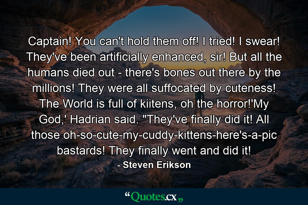 Captain! You can't hold them off! I tried! I swear! They've been artificially enhanced, sir! But all the humans died out - there's bones out there by the millions! They were all suffocated by cuteness! The World is full of kiitens, oh the horror!'My God,' Hadrian said. 