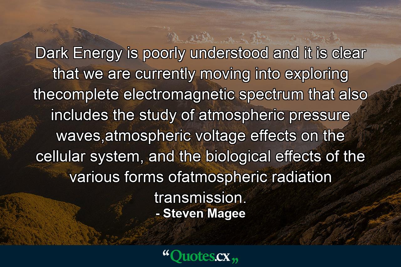 Dark Energy is poorly understood and it is clear that we are currently moving into exploring thecomplete electromagnetic spectrum that also includes the study of atmospheric pressure waves,atmospheric voltage effects on the cellular system, and the biological effects of the various forms ofatmospheric radiation transmission. - Quote by Steven Magee