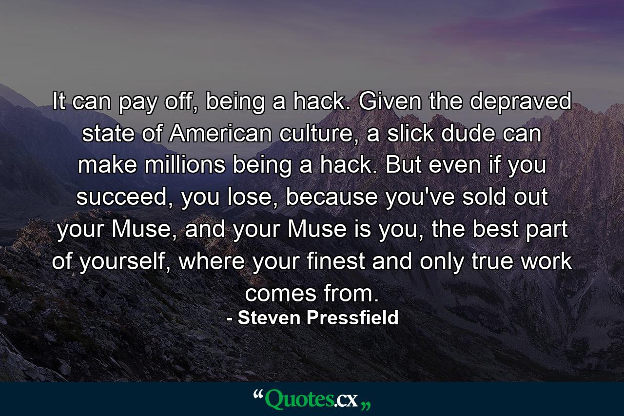 It can pay off, being a hack. Given the depraved state of American culture, a slick dude can make millions being a hack. But even if you succeed, you lose, because you've sold out your Muse, and your Muse is you, the best part of yourself, where your finest and only true work comes from. - Quote by Steven Pressfield