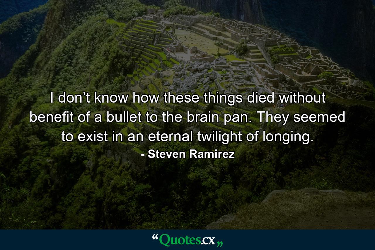 I don’t know how these things died without benefit of a bullet to the brain pan. They seemed to exist in an eternal twilight of longing. - Quote by Steven Ramirez