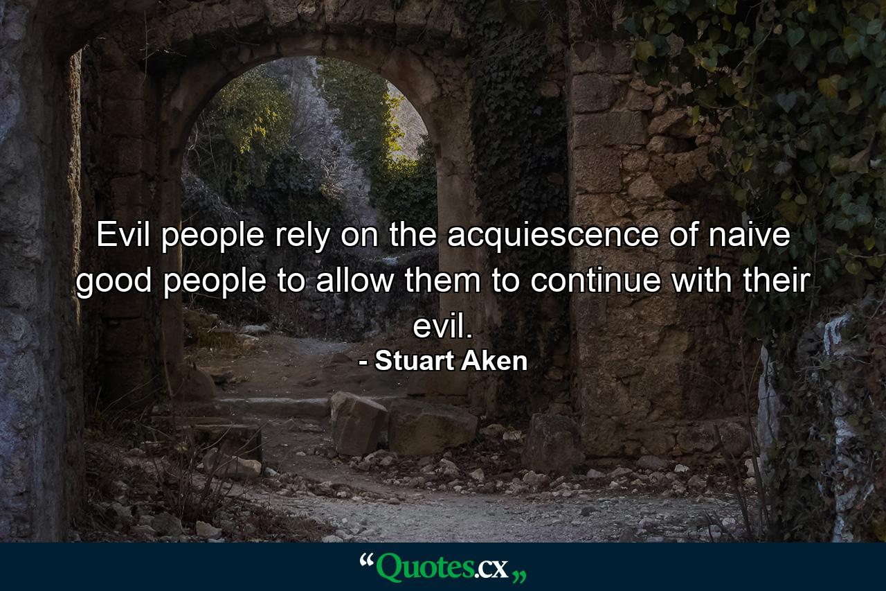 Evil people rely on the acquiescence of naive good people to allow them to continue with their evil. - Quote by Stuart Aken