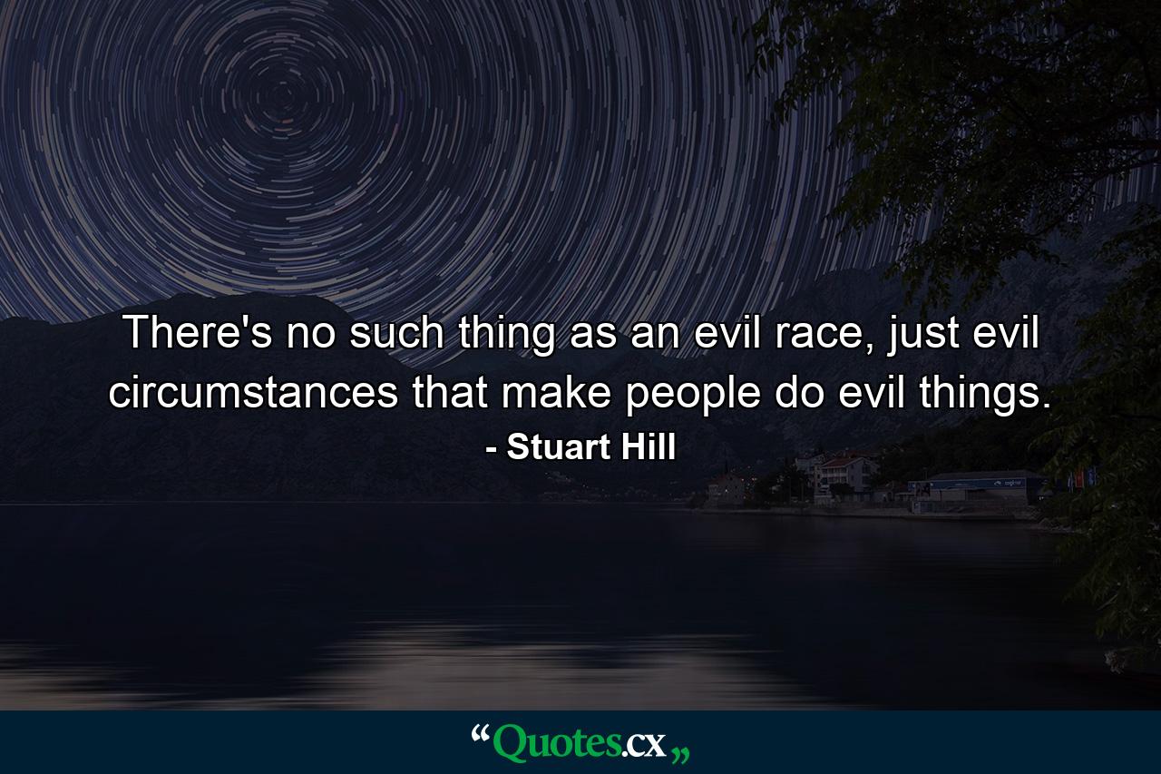 There's no such thing as an evil race, just evil circumstances that make people do evil things. - Quote by Stuart Hill