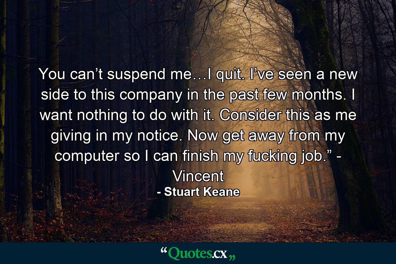 You can’t suspend me…I quit. I’ve seen a new side to this company in the past few months. I want nothing to do with it. Consider this as me giving in my notice. Now get away from my computer so I can finish my fucking job.” - Vincent - Quote by Stuart Keane