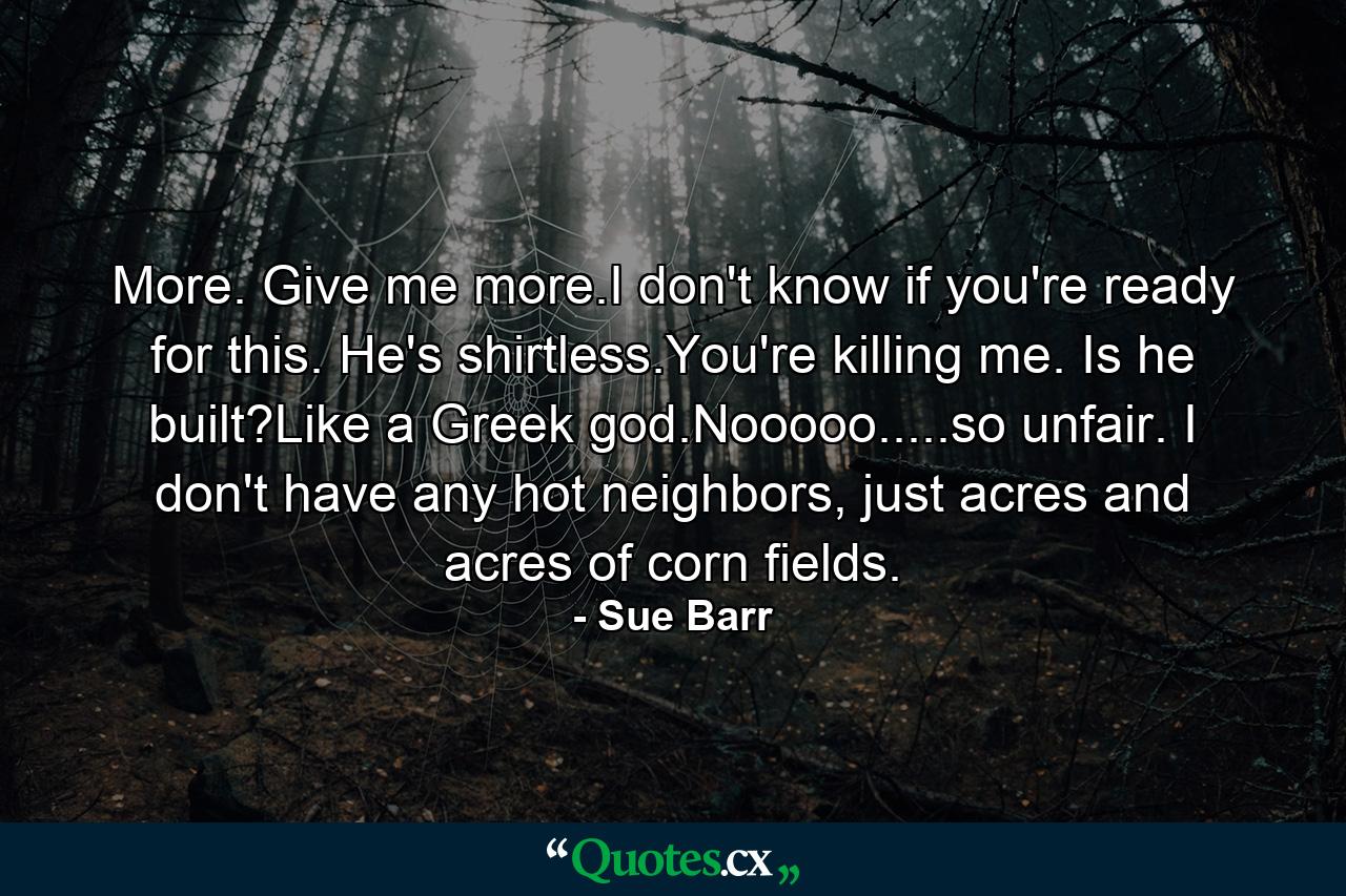 More. Give me more.I don't know if you're ready for this. He's shirtless.You're killing me. Is he built?Like a Greek god.Nooooo.....so unfair. I don't have any hot neighbors, just acres and acres of corn fields. - Quote by Sue Barr