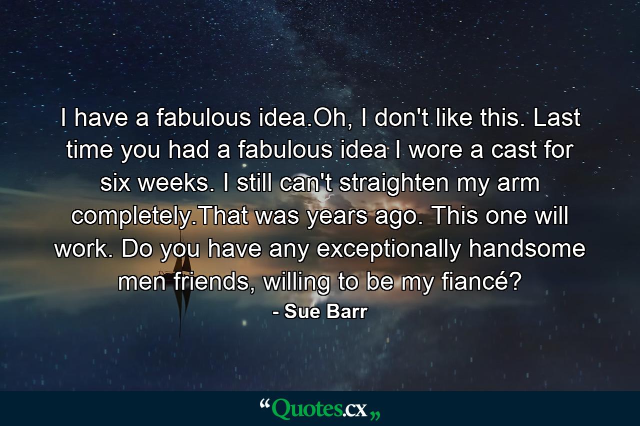 I have a fabulous idea.Oh, I don't like this. Last time you had a fabulous idea I wore a cast for six weeks. I still can't straighten my arm completely.That was years ago. This one will work. Do you have any exceptionally handsome men friends, willing to be my fiancé? - Quote by Sue Barr