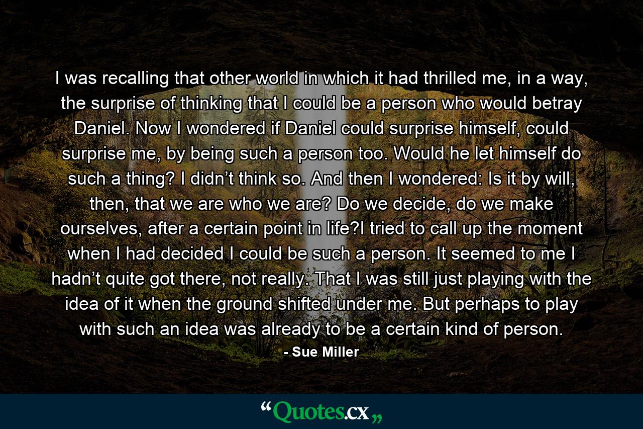 I was recalling that other world in which it had thrilled me, in a way, the surprise of thinking that I could be a person who would betray Daniel. Now I wondered if Daniel could surprise himself, could surprise me, by being such a person too. Would he let himself do such a thing? I didn’t think so. And then I wondered: Is it by will, then, that we are who we are? Do we decide, do we make ourselves, after a certain point in life?I tried to call up the moment when I had decided I could be such a person. It seemed to me I hadn’t quite got there, not really. That I was still just playing with the idea of it when the ground shifted under me. But perhaps to play with such an idea was already to be a certain kind of person. - Quote by Sue Miller