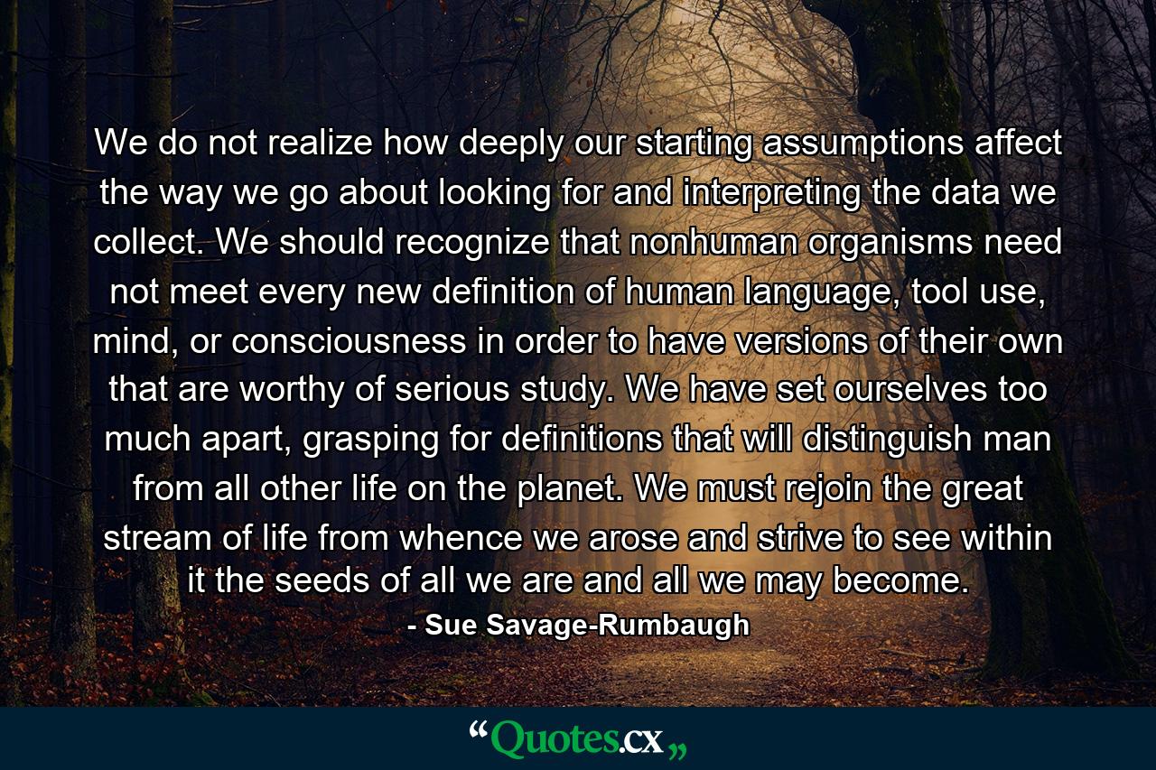 We do not realize how deeply our starting assumptions affect the way we go about looking for and interpreting the data we collect. We should recognize that nonhuman organisms need not meet every new definition of human language, tool use, mind, or consciousness in order to have versions of their own that are worthy of serious study. We have set ourselves too much apart, grasping for definitions that will distinguish man from all other life on the planet. We must rejoin the great stream of life from whence we arose and strive to see within it the seeds of all we are and all we may become. - Quote by Sue Savage-Rumbaugh