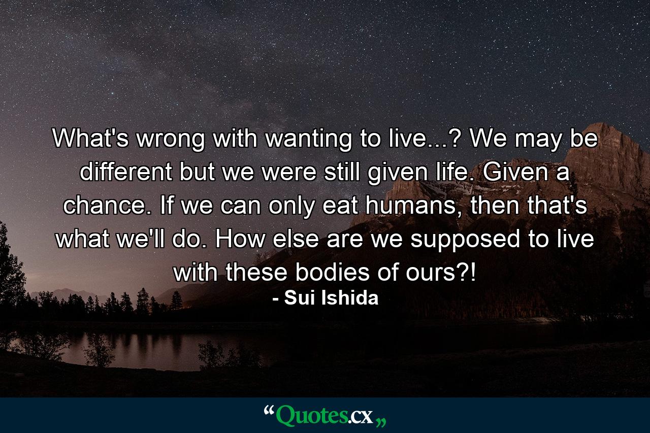 What's wrong with wanting to live...? We may be different but we were still given life. Given a chance. If we can only eat humans, then that's what we'll do. How else are we supposed to live with these bodies of ours?! - Quote by Sui Ishida