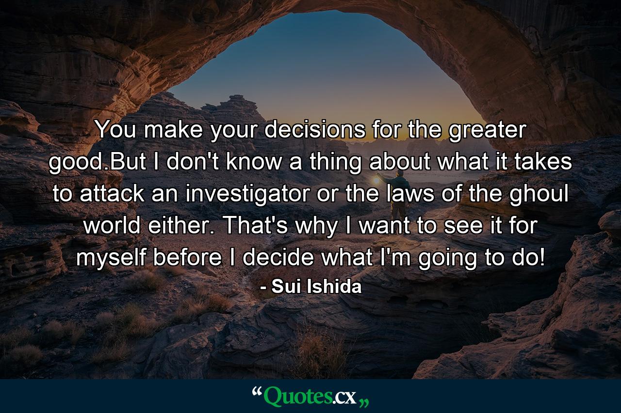 You make your decisions for the greater good.But I don't know a thing about what it takes to attack an investigator or the laws of the ghoul world either. That's why I want to see it for myself before I decide what I'm going to do! - Quote by Sui Ishida