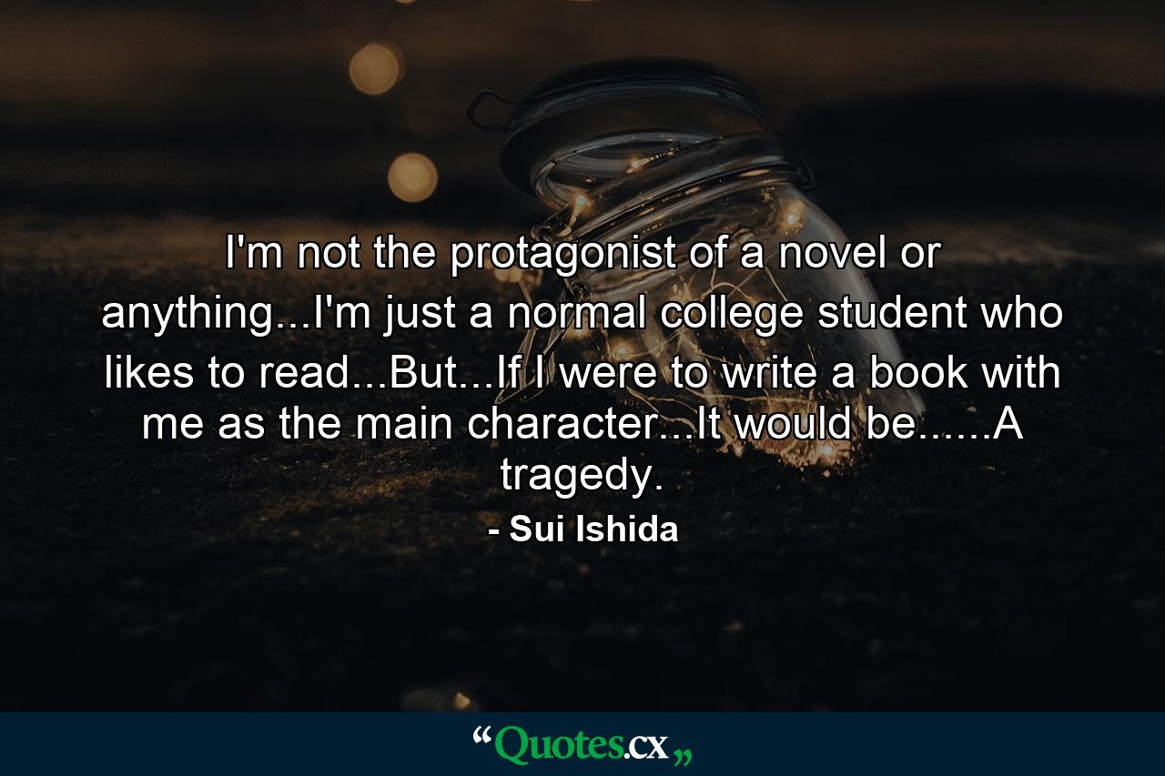 I'm not the protagonist of a novel or anything...I'm just a normal college student who likes to read...But...If I were to write a book with me as the main character...It would be......A tragedy. - Quote by Sui Ishida