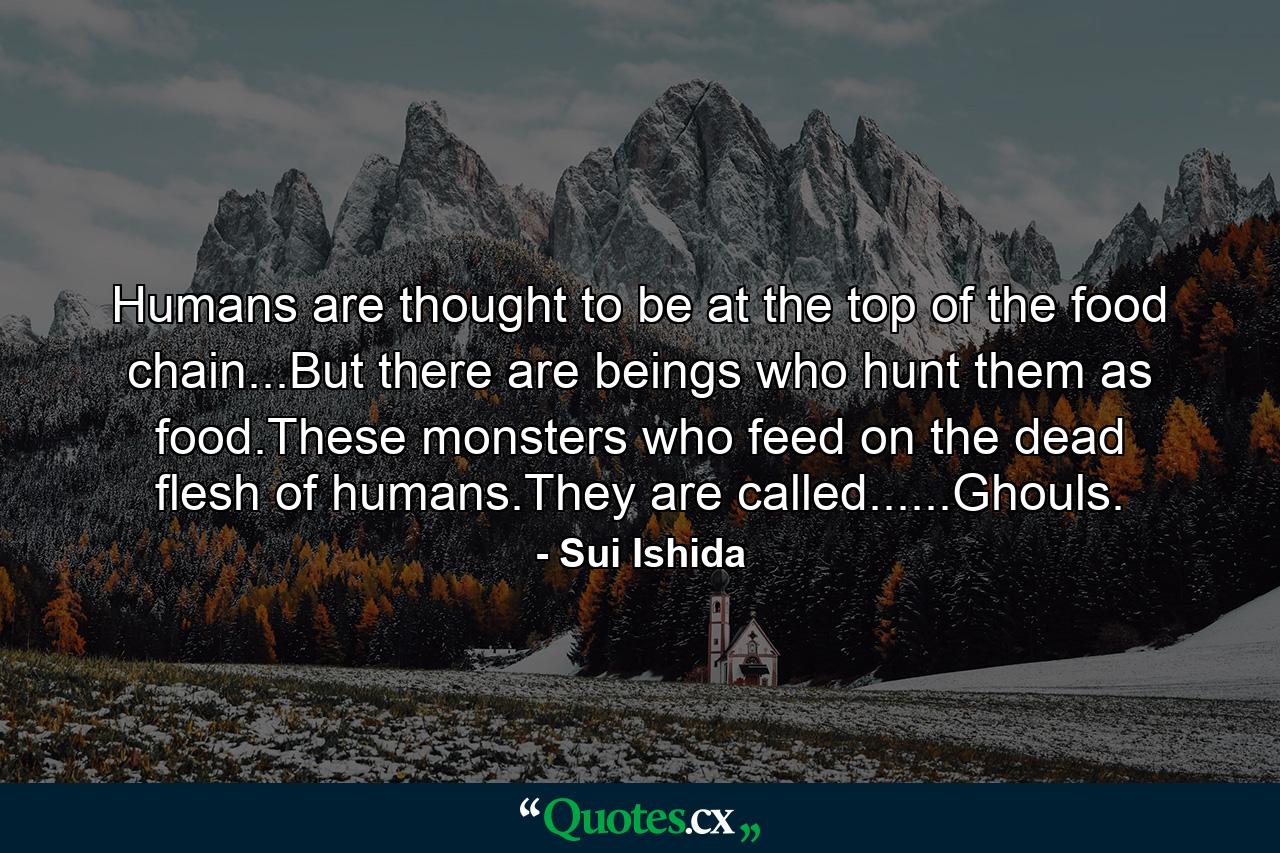 Humans are thought to be at the top of the food chain...But there are beings who hunt them as food.These monsters who feed on the dead flesh of humans.They are called......Ghouls. - Quote by Sui Ishida