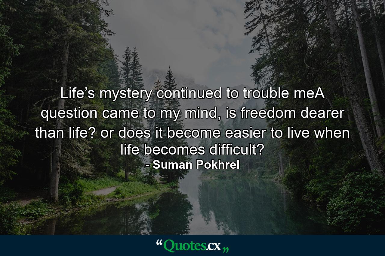 Life’s mystery continued to trouble meA question came to my mind, is freedom dearer than life? or does it become easier to live when life becomes difficult? - Quote by Suman Pokhrel