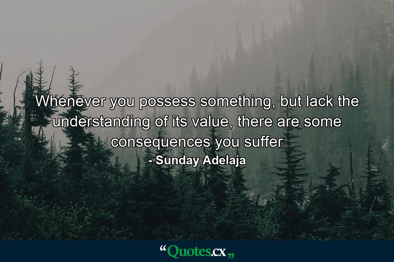 Whenever you possess something, but lack the understanding of its value, there are some consequences you suffer - Quote by Sunday Adelaja