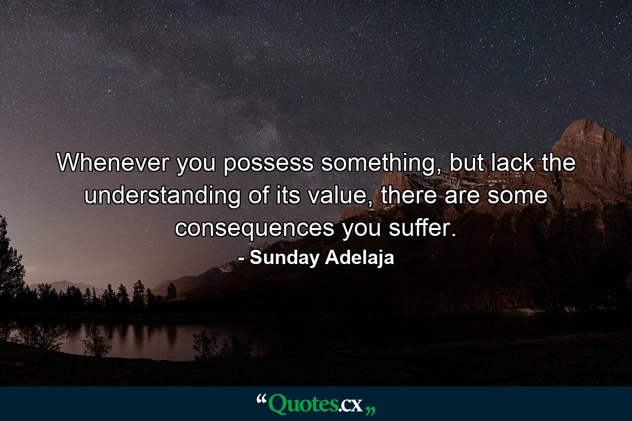 Whenever you possess something, but lack the understanding of its value, there are some consequences you suffer. - Quote by Sunday Adelaja