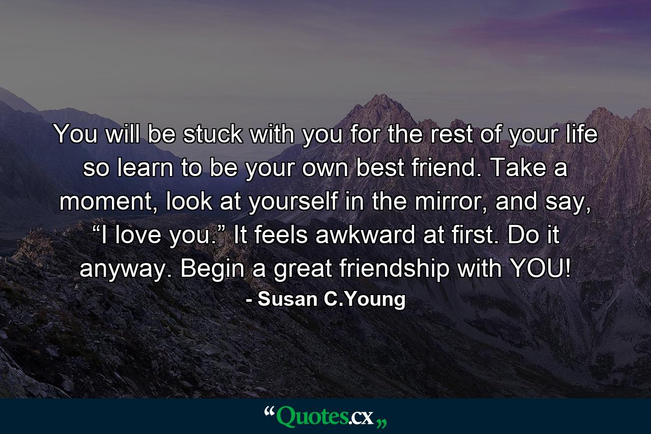 You will be stuck with you for the rest of your life so learn to be your own best friend. Take a moment, look at yourself in the mirror, and say, “I love you.” It feels awkward at first. Do it anyway. Begin a great friendship with YOU! - Quote by Susan C.Young