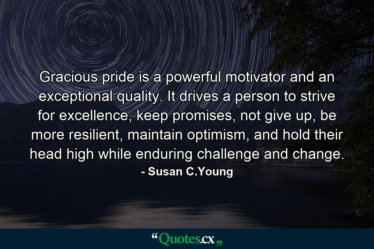 Gracious pride is a powerful motivator and an exceptional quality. It drives a person to strive for excellence, keep promises, not give up, be more resilient, maintain optimism, and hold their head high while enduring challenge and change. - Quote by Susan C.Young