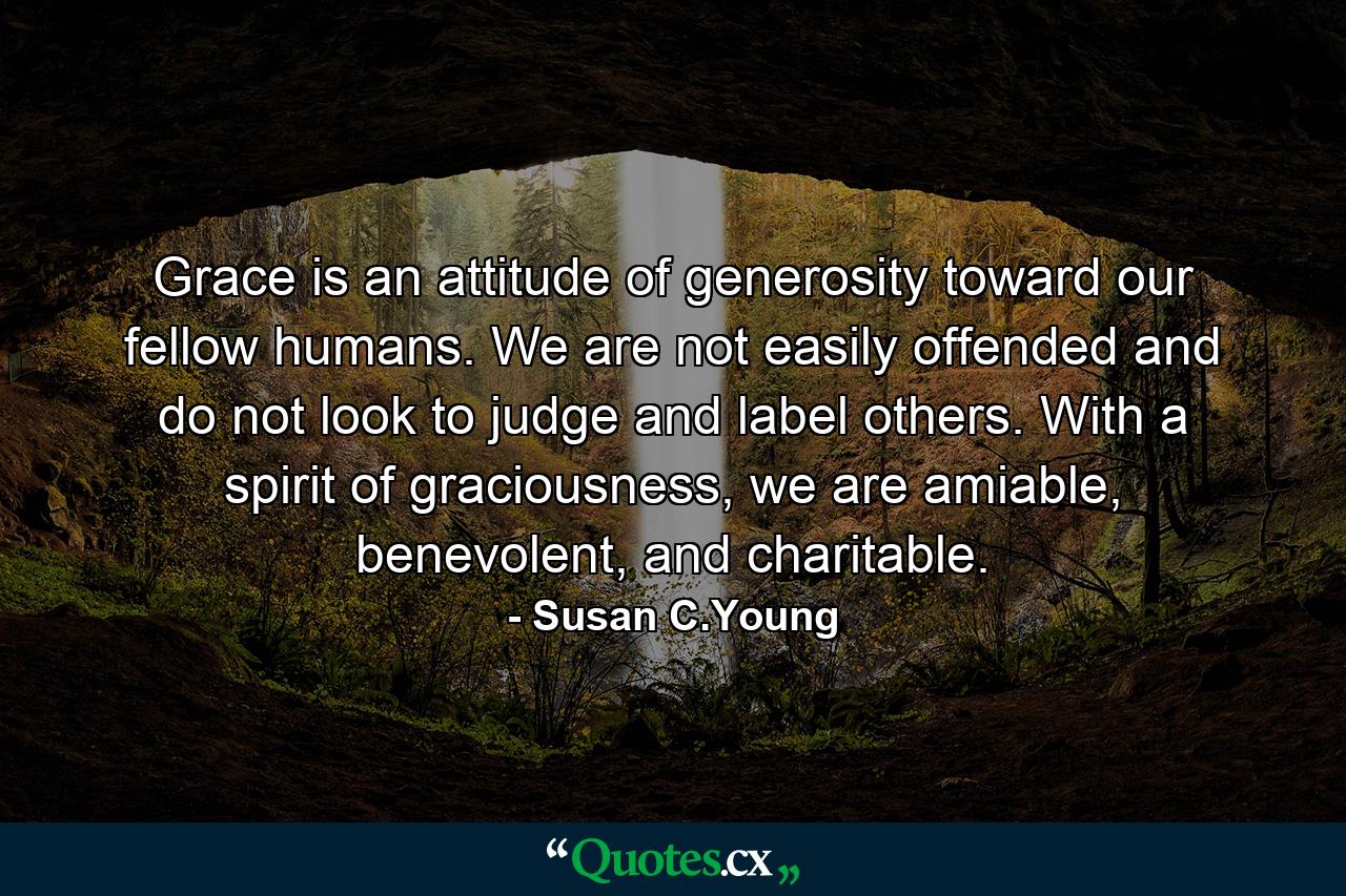 Grace is an attitude of generosity toward our fellow humans. We are not easily offended and do not look to judge and label others. With a spirit of graciousness, we are amiable, benevolent, and charitable. - Quote by Susan C.Young