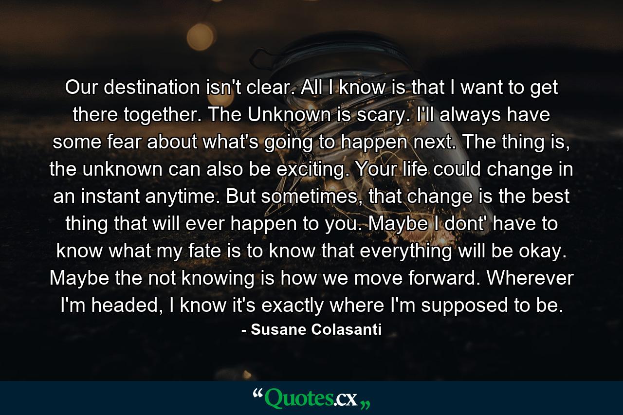 Our destination isn't clear. All I know is that I want to get there together. The Unknown is scary. I'll always have some fear about what's going to happen next. The thing is, the unknown can also be exciting. Your life could change in an instant anytime. But sometimes, that change is the best thing that will ever happen to you. Maybe I dont' have to know what my fate is to know that everything will be okay. Maybe the not knowing is how we move forward. Wherever I'm headed, I know it's exactly where I'm supposed to be. - Quote by Susane Colasanti