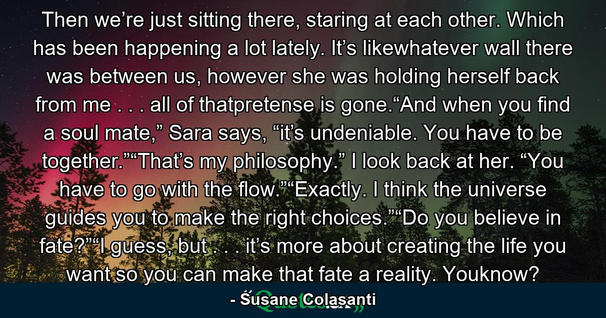 Then we’re just sitting there, staring at each other. Which has been happening a lot lately. It’s likewhatever wall there was between us, however she was holding herself back from me . . . all of thatpretense is gone.“And when you find a soul mate,” Sara says, “it’s undeniable. You have to be together.”“That’s my philosophy.” I look back at her. “You have to go with the flow.”“Exactly. I think the universe guides you to make the right choices.”“Do you believe in fate?”“I guess, but . . . it’s more about creating the life you want so you can make that fate a reality. Youknow? - Quote by Susane Colasanti