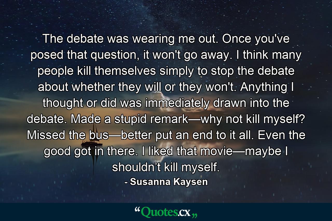 The debate was wearing me out. Once you've posed that question, it won't go away. I think many people kill themselves simply to stop the debate about whether they will or they won't. Anything I thought or did was immediately drawn into the debate. Made a stupid remark—why not kill myself? Missed the bus—better put an end to it all. Even the good got in there. I liked that movie—maybe I shouldn’t kill myself. - Quote by Susanna Kaysen