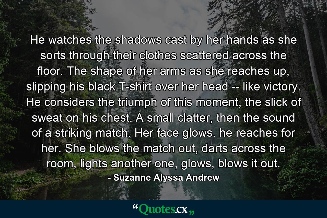 He watches the shadows cast by her hands as she sorts through their clothes scattered across the floor. The shape of her arms as she reaches up, slipping his black T-shirt over her head -- like victory. He considers the triumph of this moment, the slick of sweat on his chest. A small clatter, then the sound of a striking match. Her face glows. he reaches for her. She blows the match out, darts across the room, lights another one, glows, blows it out. - Quote by Suzanne Alyssa Andrew