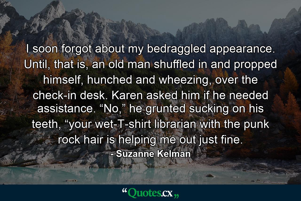 I soon forgot about my bedraggled appearance. Until, that is, an old man shuffled in and propped himself, hunched and wheezing, over the check-in desk. Karen asked him if he needed assistance. “No,” he grunted sucking on his teeth, “your wet-T-shirt librarian with the punk rock hair is helping me out just fine. - Quote by Suzanne Kelman