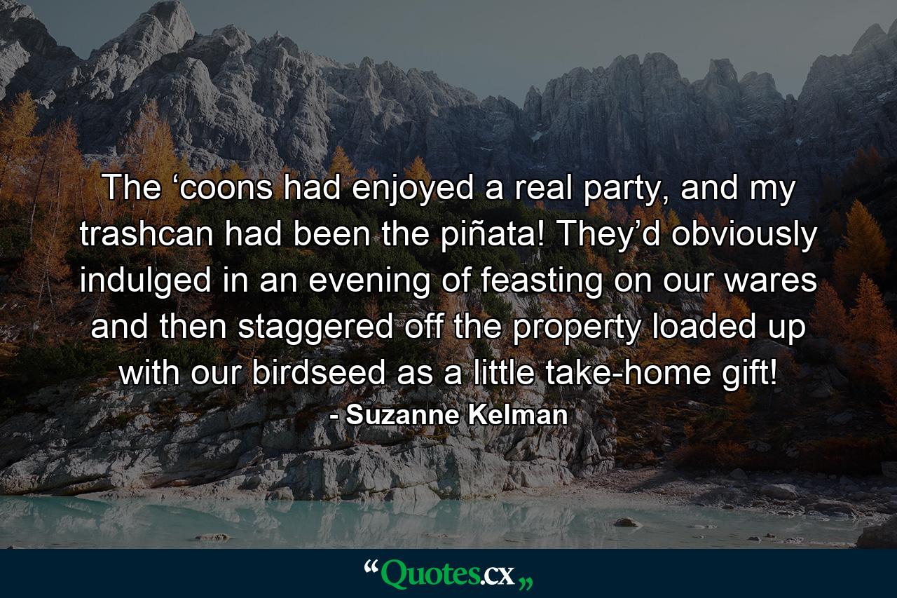 The ‘coons had enjoyed a real party, and my trashcan had been the piñata! They’d obviously indulged in an evening of feasting on our wares and then staggered off the property loaded up with our birdseed as a little take-home gift! - Quote by Suzanne Kelman