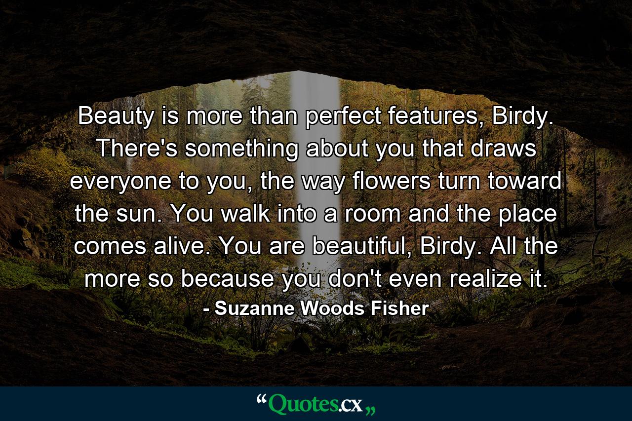 Beauty is more than perfect features, Birdy. There's something about you that draws everyone to you, the way flowers turn toward the sun. You walk into a room and the place comes alive. You are beautiful, Birdy. All the more so because you don't even realize it. - Quote by Suzanne Woods Fisher