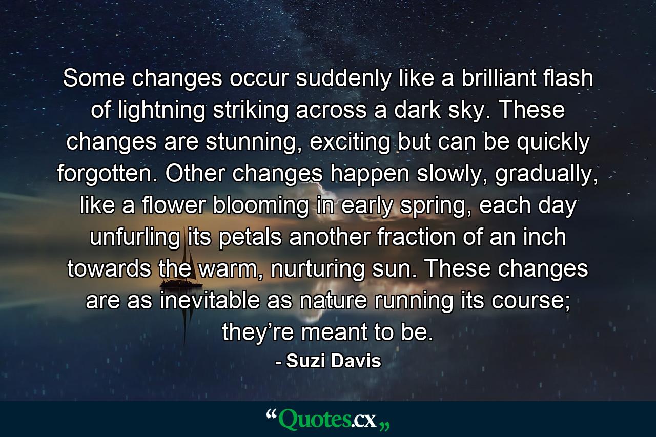 Some changes occur suddenly like a brilliant flash of lightning striking across a dark sky. These changes are stunning, exciting but can be quickly forgotten. Other changes happen slowly, gradually, like a flower blooming in early spring, each day unfurling its petals another fraction of an inch towards the warm, nurturing sun. These changes are as inevitable as nature running its course; they’re meant to be. - Quote by Suzi Davis