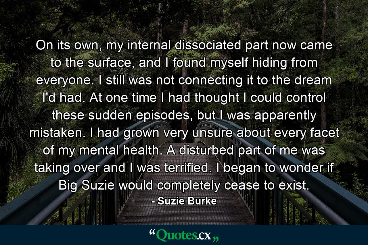 On its own, my internal dissociated part now came to the surface, and I found myself hiding from everyone. I still was not connecting it to the dream I'd had. At one time I had thought I could control these sudden episodes, but I was apparently mistaken. I had grown very unsure about every facet of my mental health. A disturbed part of me was taking over and I was terrified. I began to wonder if Big Suzie would completely cease to exist. - Quote by Suzie Burke