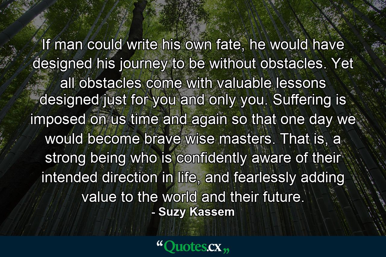 If man could write his own fate, he would have designed his journey to be without obstacles. Yet all obstacles come with valuable lessons designed just for you and only you. Suffering is imposed on us time and again so that one day we would become brave wise masters. That is, a strong being who is confidently aware of their intended direction in life, and fearlessly adding value to the world and their future. - Quote by Suzy Kassem