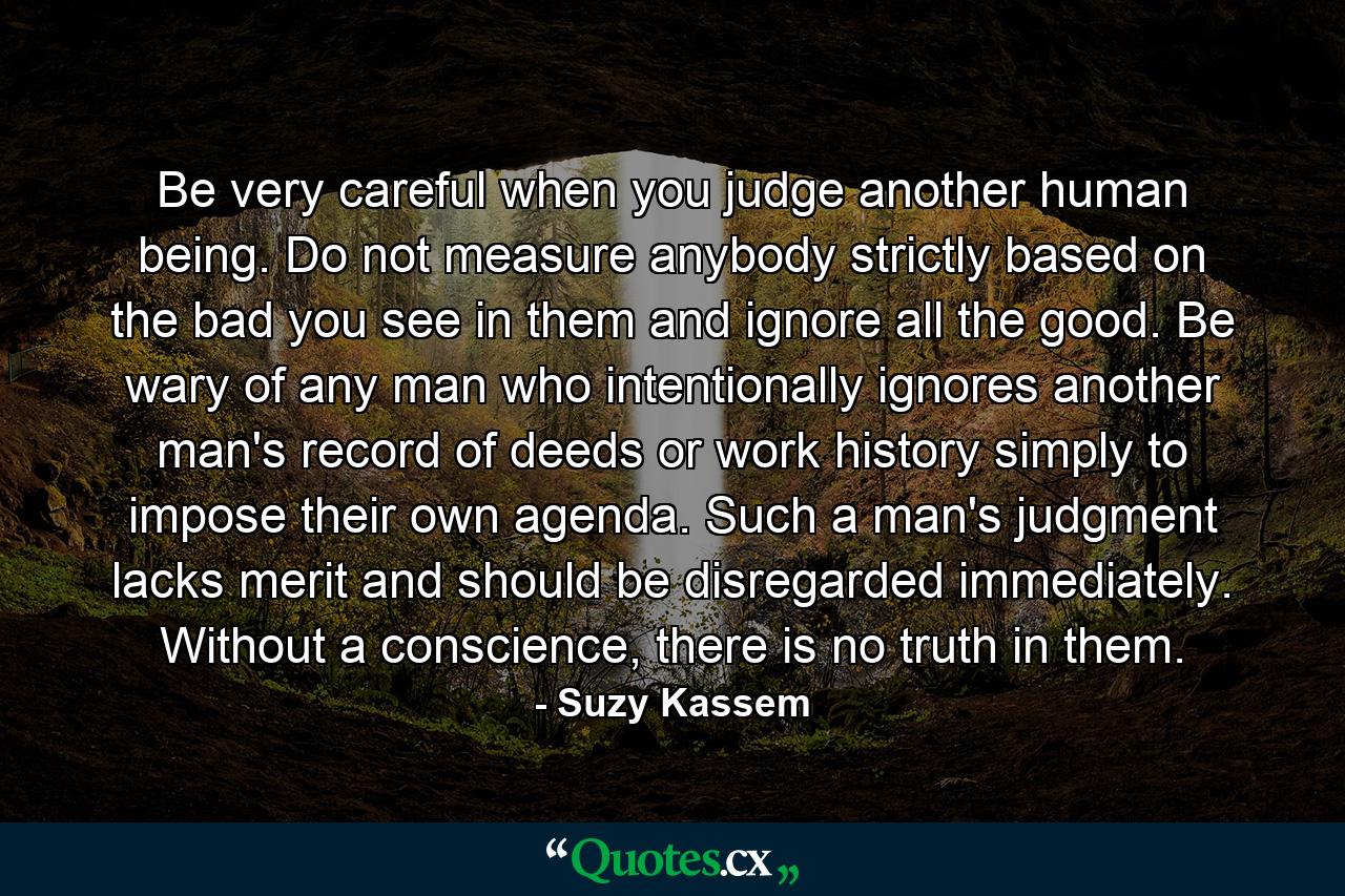 Be very careful when you judge another human being. Do not measure anybody strictly based on the bad you see in them and ignore all the good. Be wary of any man who intentionally ignores another man's record of deeds or work history simply to impose their own agenda. Such a man's judgment lacks merit and should be disregarded immediately. Without a conscience, there is no truth in them. - Quote by Suzy Kassem