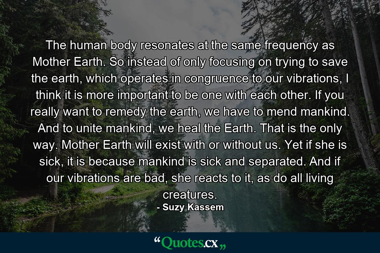 The human body resonates at the same frequency as Mother Earth. So instead of only focusing on trying to save the earth, which operates in congruence to our vibrations, I think it is more important to be one with each other. If you really want to remedy the earth, we have to mend mankind. And to unite mankind, we heal the Earth. That is the only way. Mother Earth will exist with or without us. Yet if she is sick, it is because mankind is sick and separated. And if our vibrations are bad, she reacts to it, as do all living creatures. - Quote by Suzy Kassem