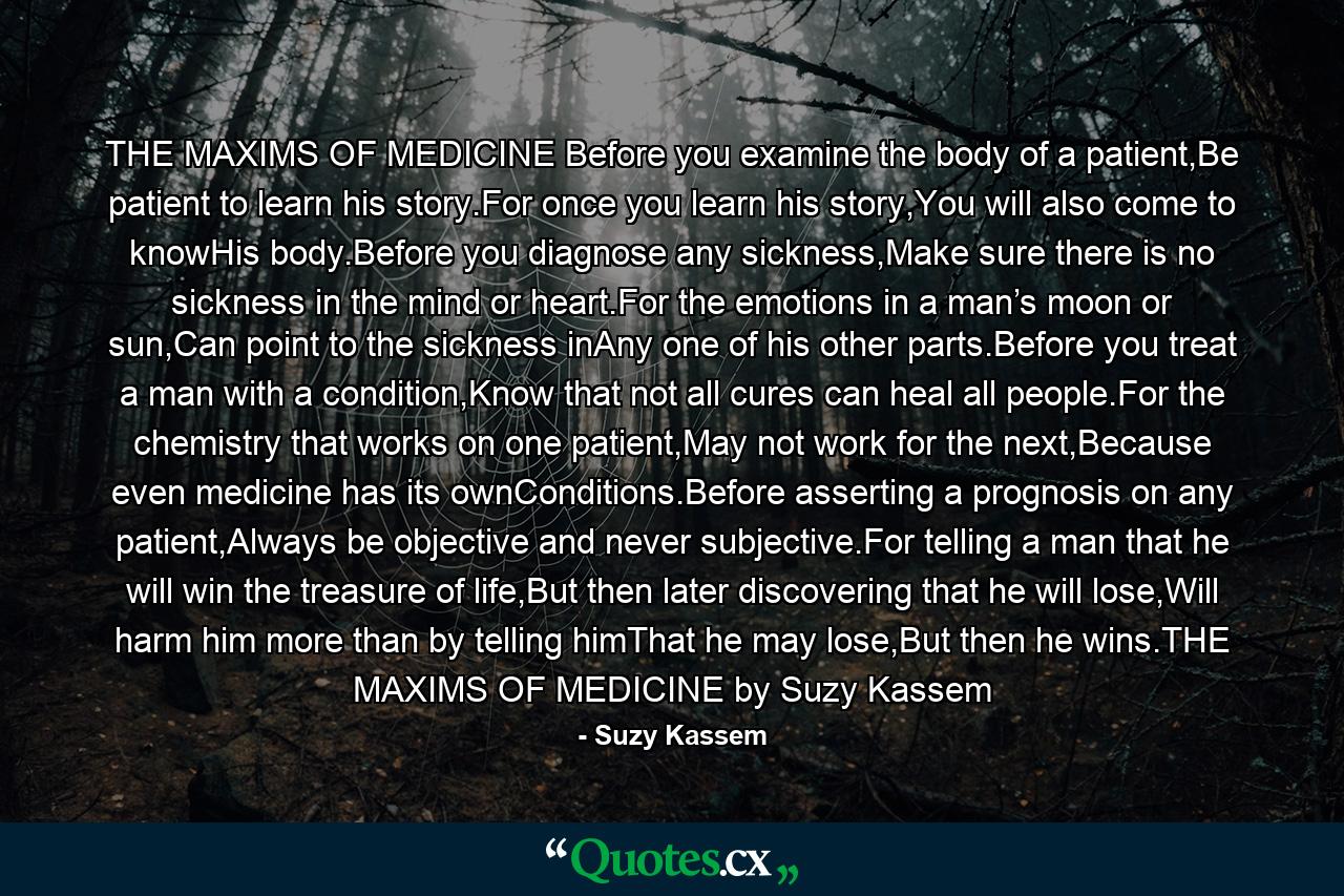 THE MAXIMS OF MEDICINE Before you examine the body of a patient,Be patient to learn his story.For once you learn his story,You will also come to knowHis body.Before you diagnose any sickness,Make sure there is no sickness in the mind or heart.For the emotions in a man’s moon or sun,Can point to the sickness inAny one of his other parts.Before you treat a man with a condition,Know that not all cures can heal all people.For the chemistry that works on one patient,May not work for the next,Because even medicine has its ownConditions.Before asserting a prognosis on any patient,Always be objective and never subjective.For telling a man that he will win the treasure of life,But then later discovering that he will lose,Will harm him more than by telling himThat he may lose,But then he wins.THE MAXIMS OF MEDICINE by Suzy Kassem - Quote by Suzy Kassem