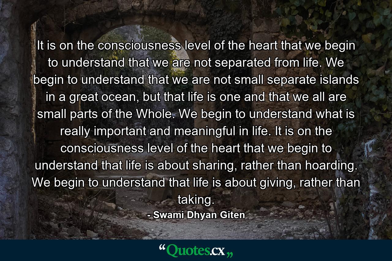 It is on the consciousness level of the heart that we begin to understand that we are not separated from life. We begin to understand that we are not small separate islands in a great ocean, but that life is one and that we all are small parts of the Whole. We begin to understand what is really important and meaningful in life. It is on the consciousness level of the heart that we begin to understand that life is about sharing, rather than hoarding. We begin to understand that life is about giving, rather than taking. - Quote by Swami Dhyan Giten