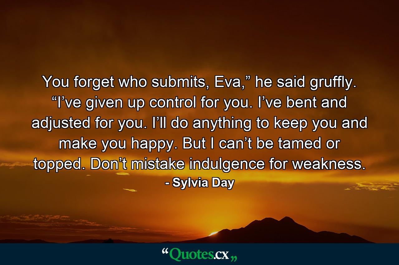 You forget who submits, Eva,” he said gruffly. “I’ve given up control for you. I’ve bent and adjusted for you. I’ll do anything to keep you and make you happy. But I can’t be tamed or topped. Don’t mistake indulgence for weakness. - Quote by Sylvia Day