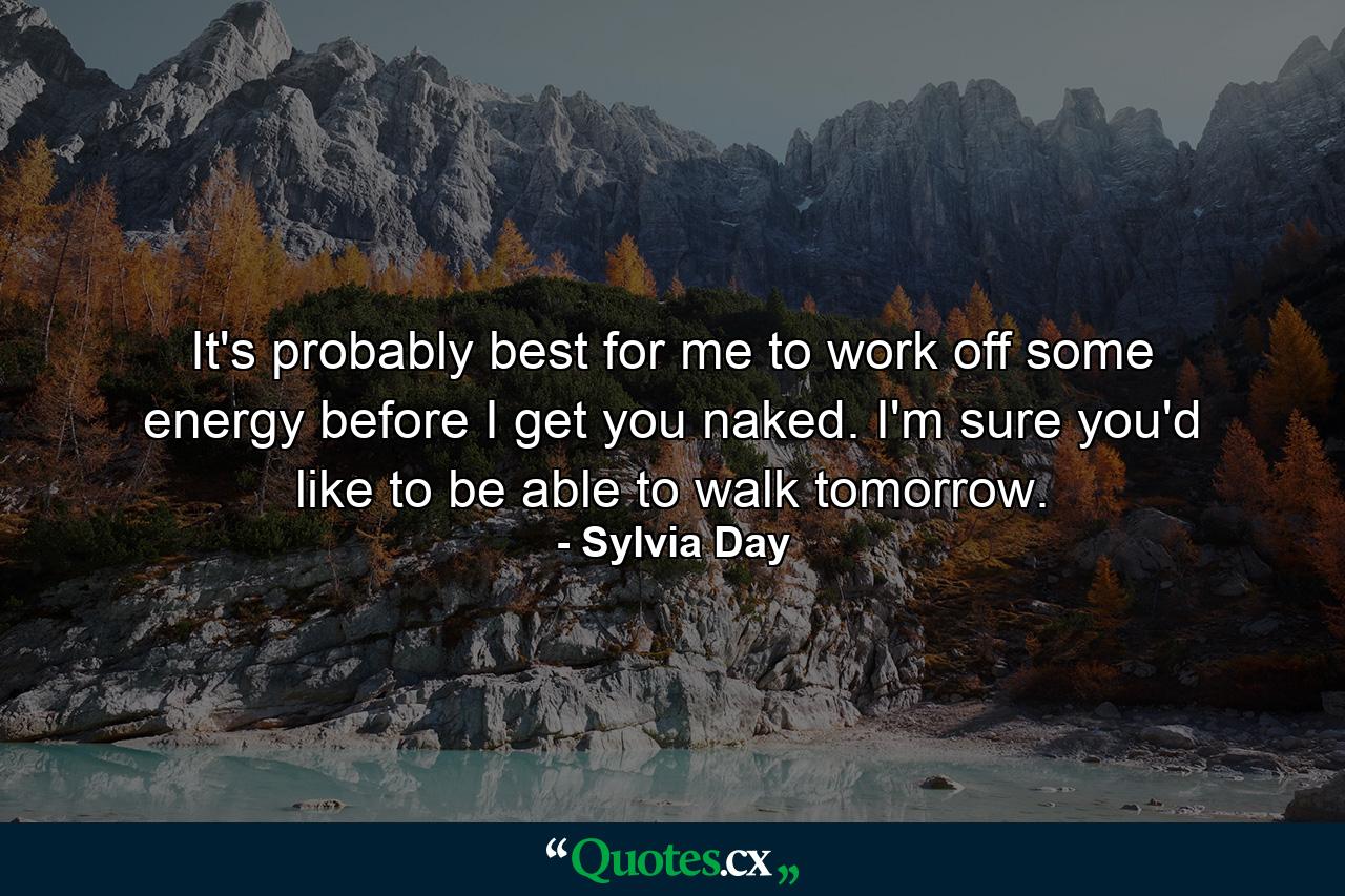 It's probably best for me to work off some energy before I get you naked. I'm sure you'd like to be able to walk tomorrow. - Quote by Sylvia Day