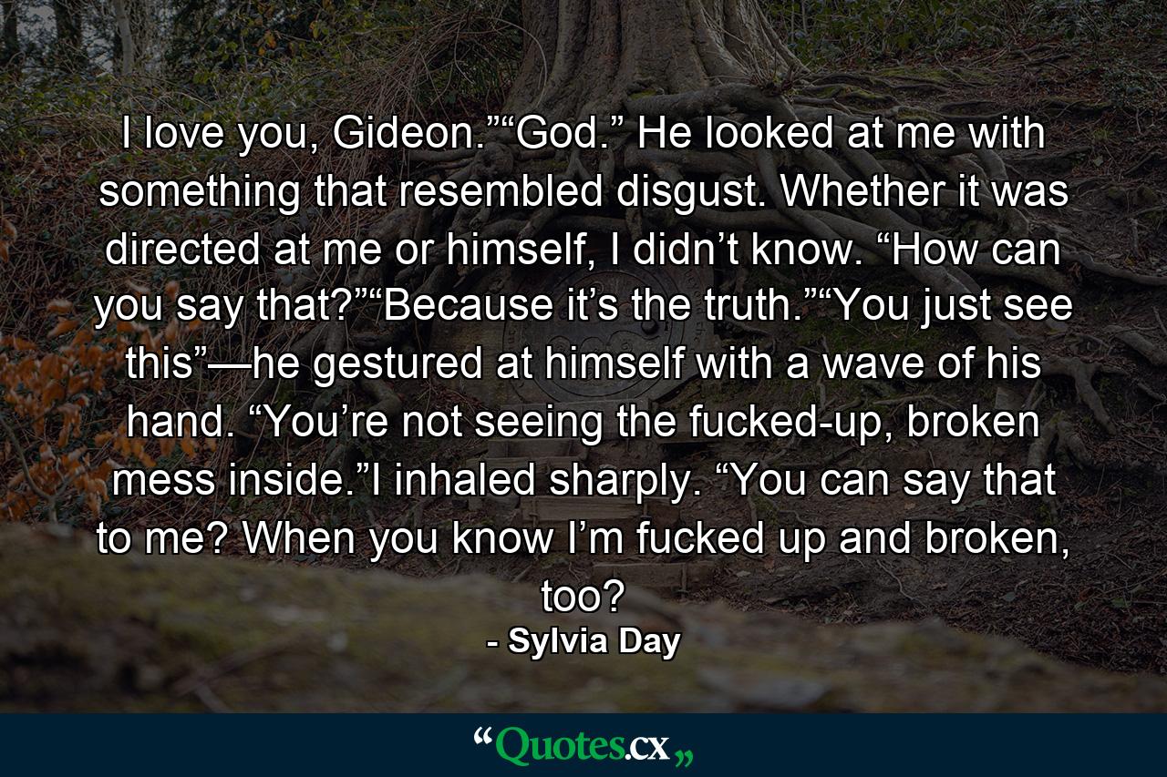 I love you, Gideon.”“God.” He looked at me with something that resembled disgust. Whether it was directed at me or himself, I didn’t know. “How can you say that?”“Because it’s the truth.”“You just see this”—he gestured at himself with a wave of his hand. “You’re not seeing the fucked-up, broken mess inside.”I inhaled sharply. “You can say that to me? When you know I’m fucked up and broken, too? - Quote by Sylvia Day