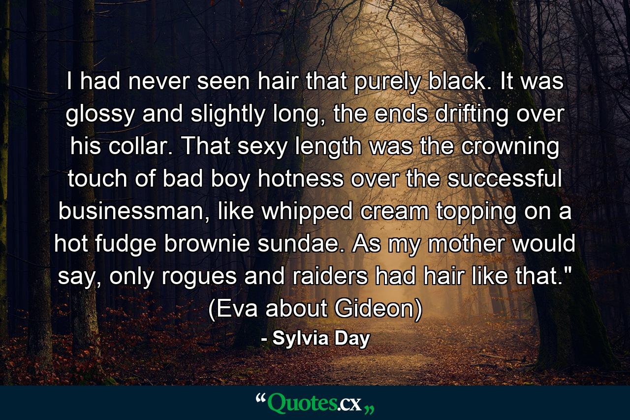 I had never seen hair that purely black. It was glossy and slightly long, the ends drifting over his collar. That sexy length was the crowning touch of bad boy hotness over the successful businessman, like whipped cream topping on a hot fudge brownie sundae. As my mother would say, only rogues and raiders had hair like that.