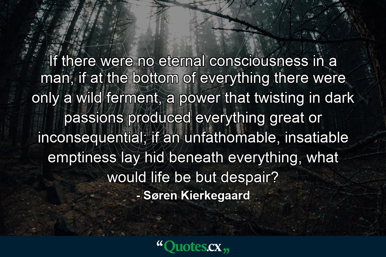 If there were no eternal consciousness in a man, if at the bottom of everything there were only a wild ferment, a power that twisting in dark passions produced everything great or inconsequential; if an unfathomable, insatiable emptiness lay hid beneath everything, what would life be but despair? - Quote by Søren Kierkegaard