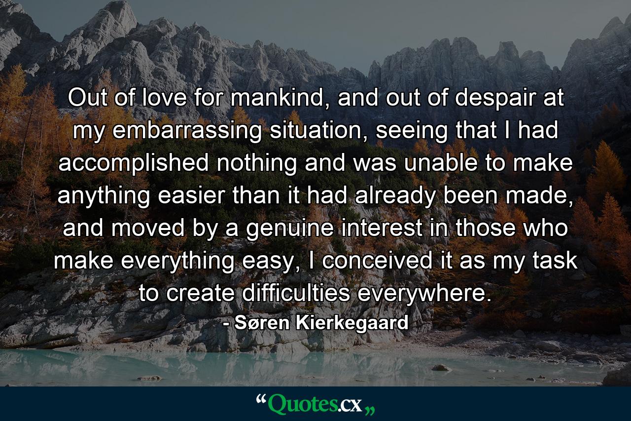 Out of love for mankind, and out of despair at my embarrassing situation, seeing that I had accomplished nothing and was unable to make anything easier than it had already been made, and moved by a genuine interest in those who make everything easy, I conceived it as my task to create difficulties everywhere. - Quote by Søren Kierkegaard