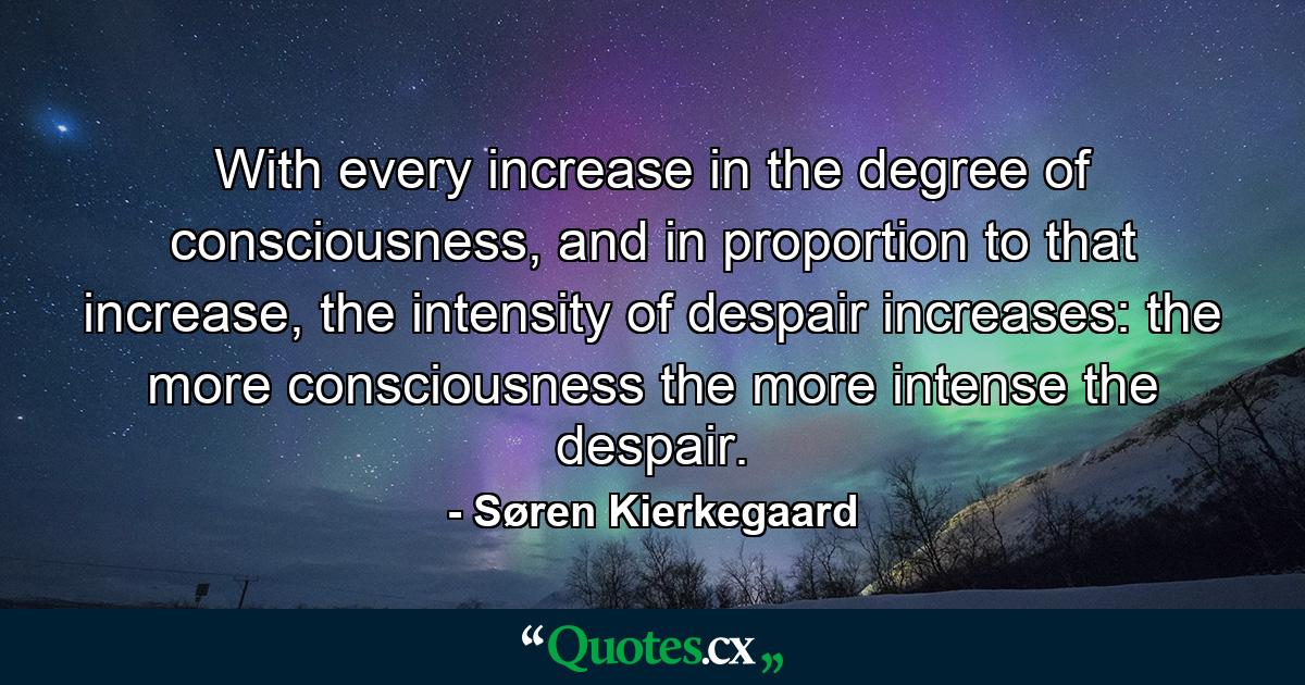 With every increase in the degree of consciousness, and in proportion to that increase, the intensity of despair increases: the more consciousness the more intense the despair. - Quote by Søren Kierkegaard