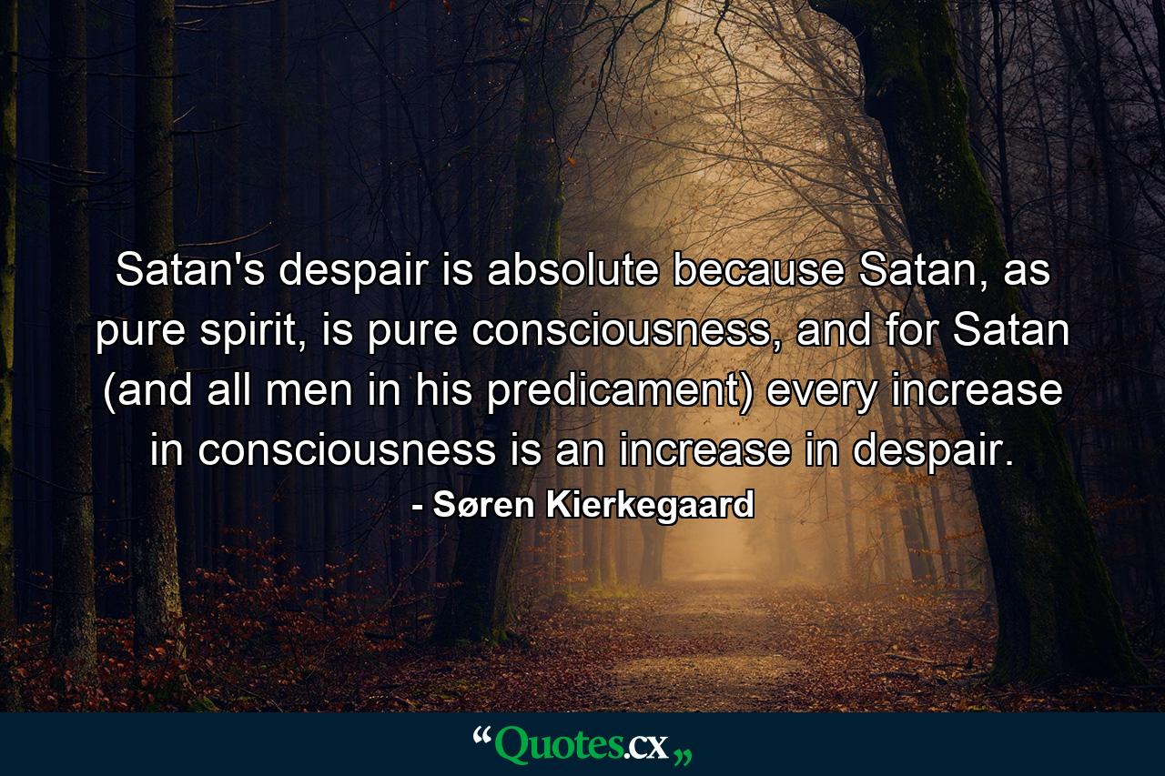 Satan's despair is absolute because Satan, as pure spirit, is pure consciousness, and for Satan (and all men in his predicament) every increase in consciousness is an increase in despair. - Quote by Søren Kierkegaard