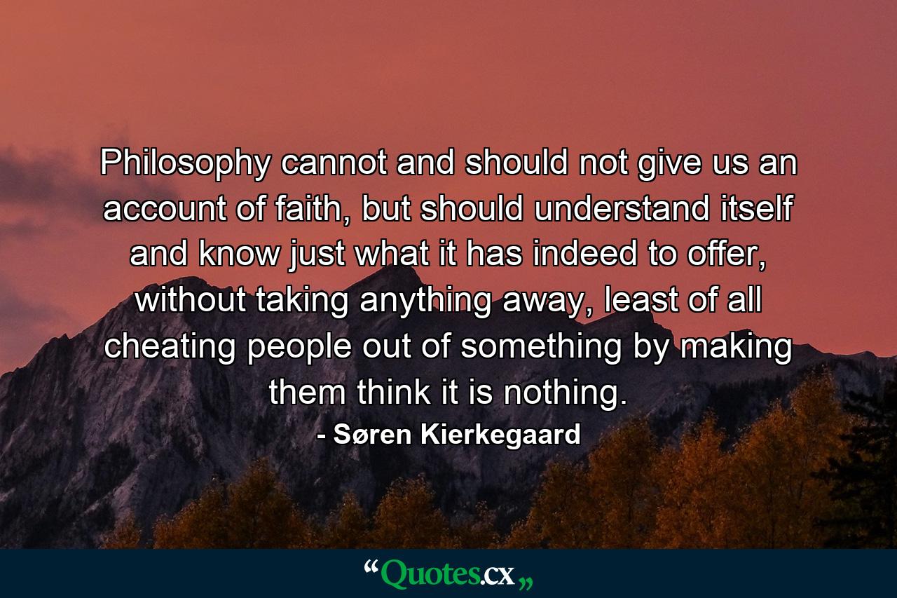 Philosophy cannot and should not give us an account of faith, but should understand itself and know just what it has indeed to offer, without taking anything away, least of all cheating people out of something by making them think it is nothing. - Quote by Søren Kierkegaard