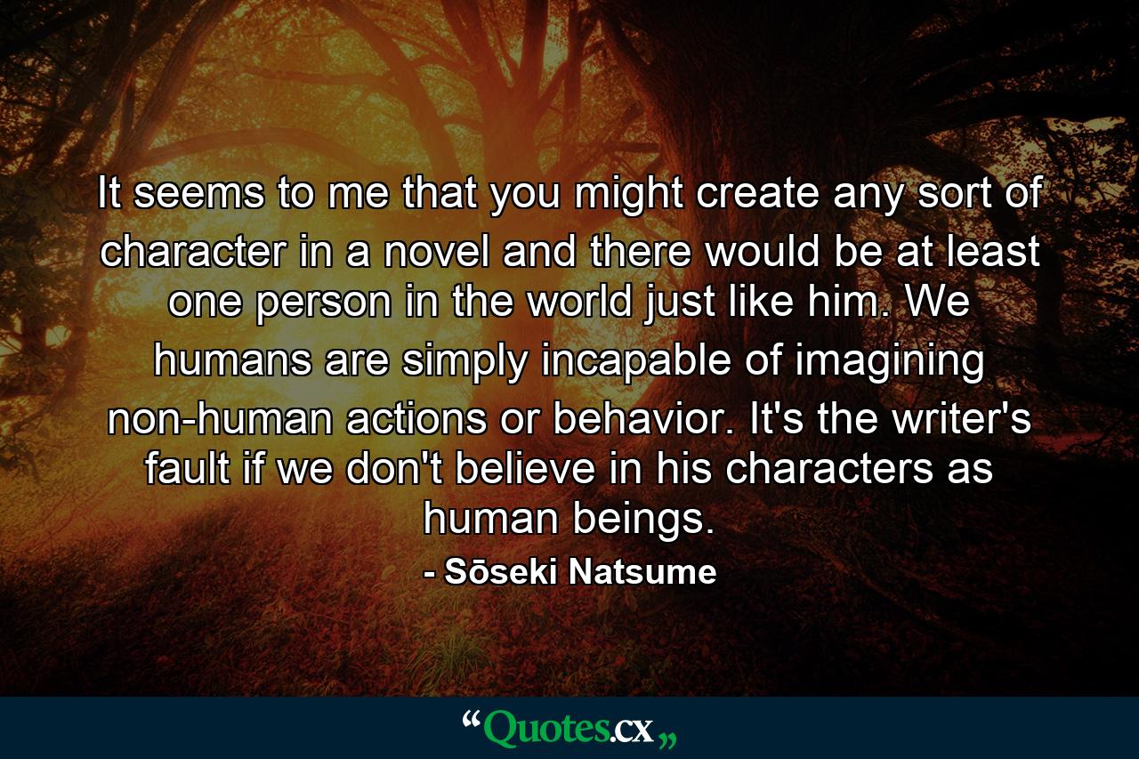 It seems to me that you might create any sort of character in a novel and there would be at least one person in the world just like him. We humans are simply incapable of imagining non-human actions or behavior. It's the writer's fault if we don't believe in his characters as human beings. - Quote by Sōseki Natsume