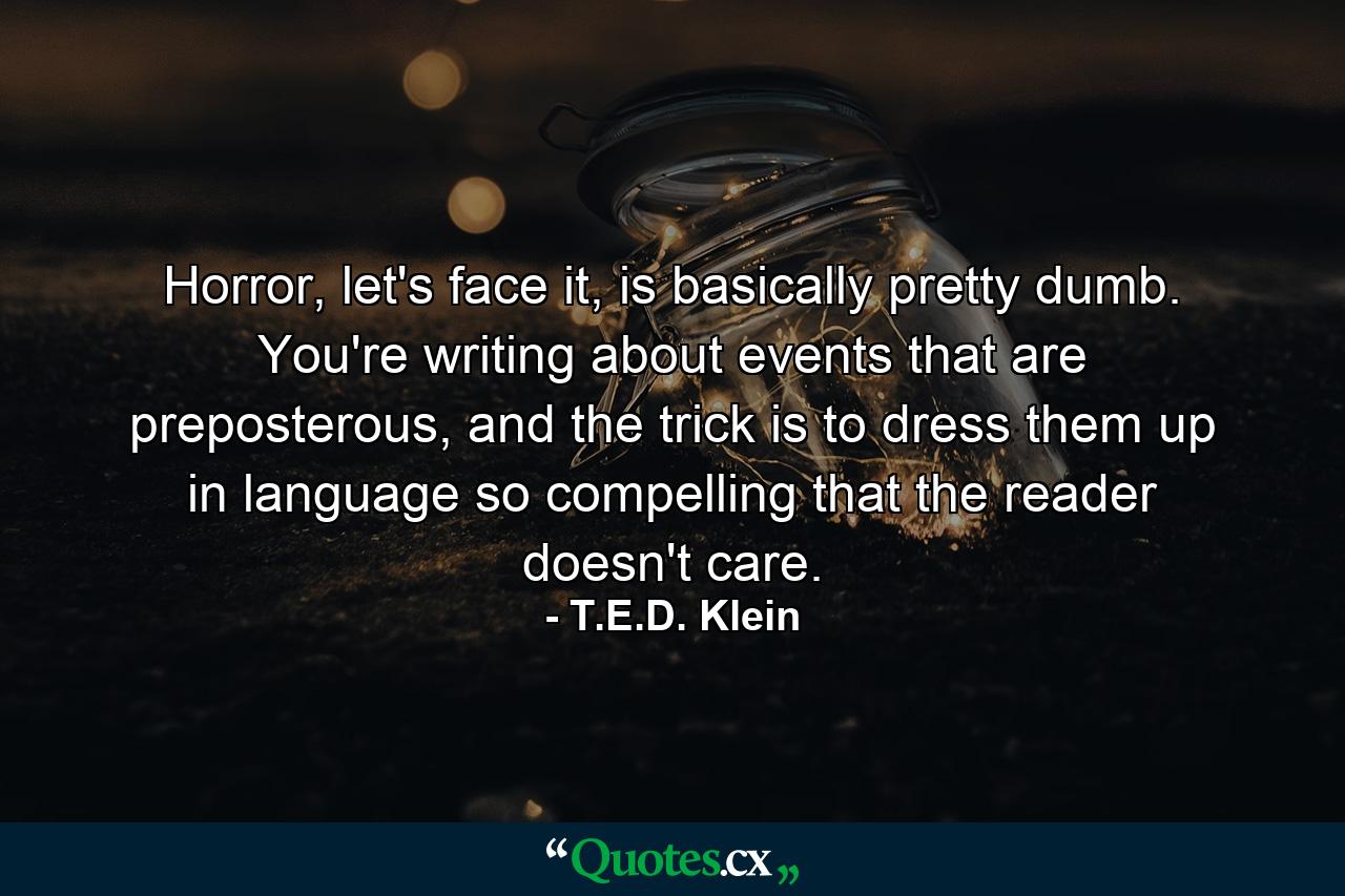 Horror, let's face it, is basically pretty dumb. You're writing about events that are preposterous, and the trick is to dress them up in language so compelling that the reader doesn't care. - Quote by T.E.D. Klein