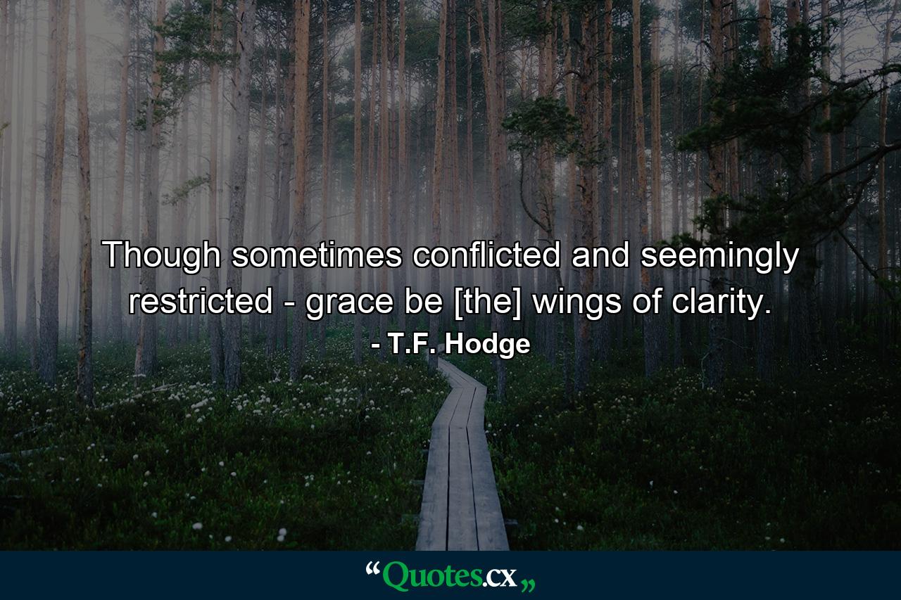 Though sometimes conflicted and seemingly restricted - grace be [the] wings of clarity. - Quote by T.F. Hodge