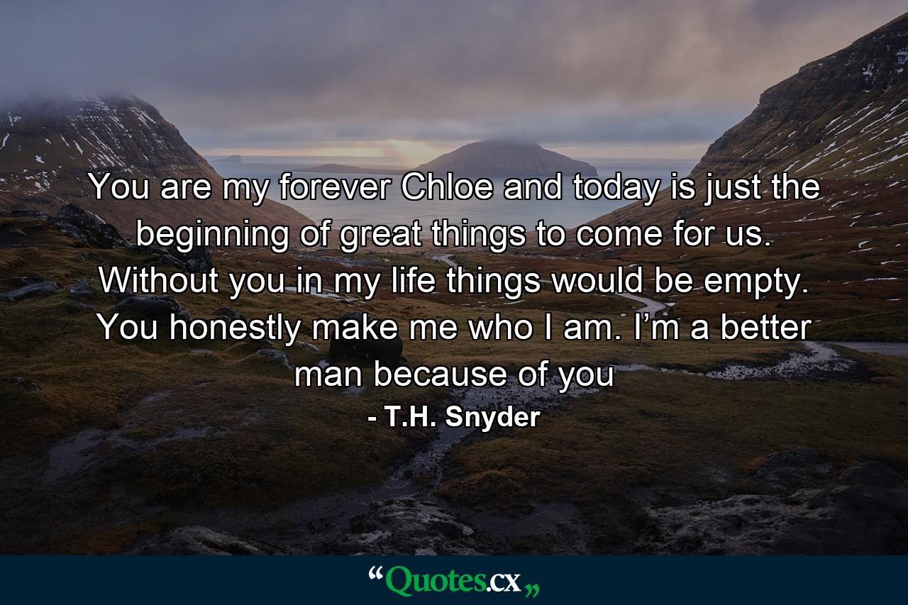 You are my forever Chloe and today is just the beginning of great things to come for us. Without you in my life things would be empty. You honestly make me who I am. I’m a better man because of you - Quote by T.H. Snyder