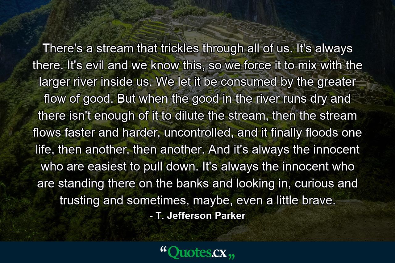 There's a stream that trickles through all of us. It's always there. It's evil and we know this, so we force it to mix with the larger river inside us. We let it be consumed by the greater flow of good. But when the good in the river runs dry and there isn't enough of it to dilute the stream, then the stream flows faster and harder, uncontrolled, and it finally floods one life, then another, then another. And it's always the innocent who are easiest to pull down. It's always the innocent who are standing there on the banks and looking in, curious and trusting and sometimes, maybe, even a little brave. - Quote by T. Jefferson Parker